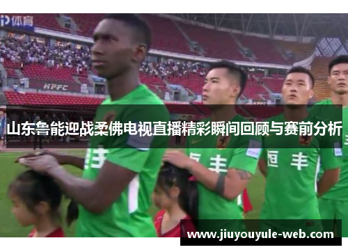 山东鲁能迎战柔佛电视直播精彩瞬间回顾与赛前分析
